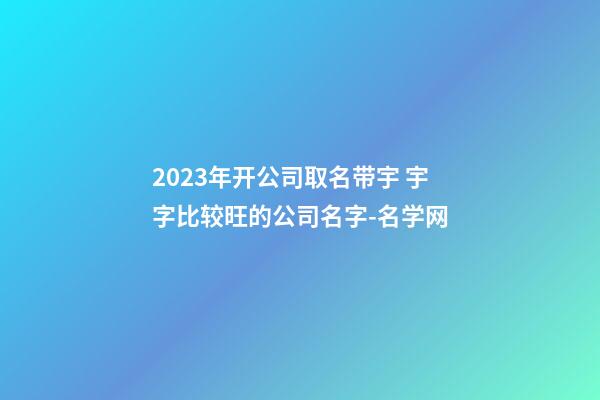 2023年开公司取名带宇 宇字比较旺的公司名字-名学网-第1张-公司起名-玄机派